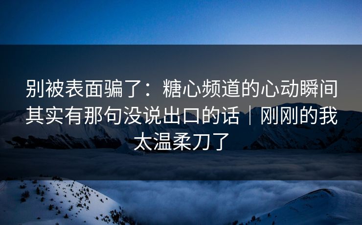 别被表面骗了：糖心频道的心动瞬间其实有那句没说出口的话｜刚刚的我太温柔刀了