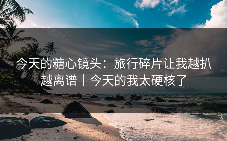 今天的糖心镜头：旅行碎片让我越扒越离谱｜今天的我太硬核了