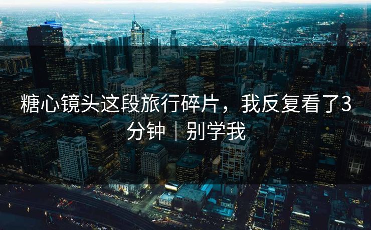 糖心镜头这段旅行碎片，我反复看了3分钟｜别学我