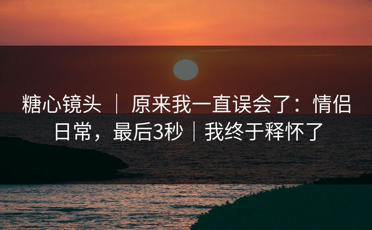 糖心镜头 ｜ 原来我一直误会了：情侣日常，最后3秒｜我终于释怀了