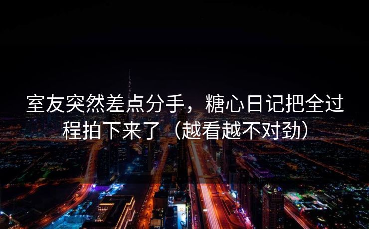 室友突然差点分手，糖心日记把全过程拍下来了（越看越不对劲）