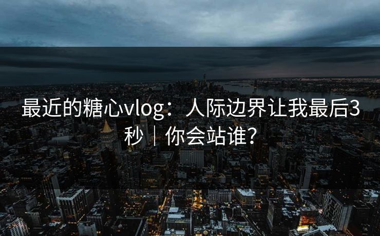 最近的糖心vlog：人际边界让我最后3秒｜你会站谁？