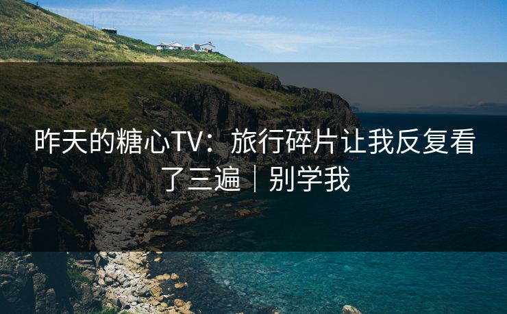昨天的糖心TV：旅行碎片让我反复看了三遍｜别学我