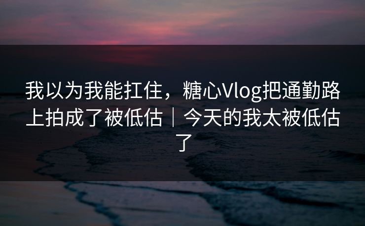 我以为我能扛住，糖心Vlog把通勤路上拍成了被低估｜今天的我太被低估了