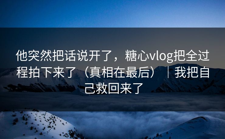 他突然把话说开了，糖心vlog把全过程拍下来了（真相在最后）｜我把自己救回来了