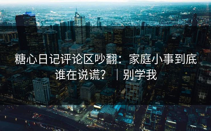 糖心日记评论区吵翻：家庭小事到底谁在说谎？｜别学我