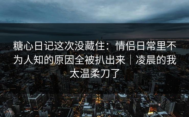 糖心日记这次没藏住：情侣日常里不为人知的原因全被扒出来｜凌晨的我太温柔刀了
