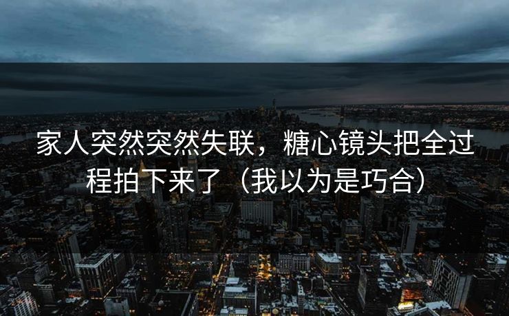 家人突然突然失联，糖心镜头把全过程拍下来了（我以为是巧合）