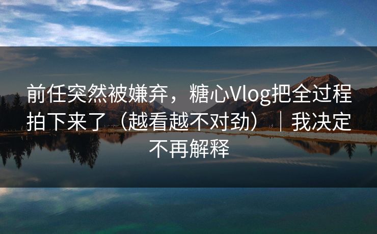 前任突然被嫌弃，糖心Vlog把全过程拍下来了（越看越不对劲）｜我决定不再解释