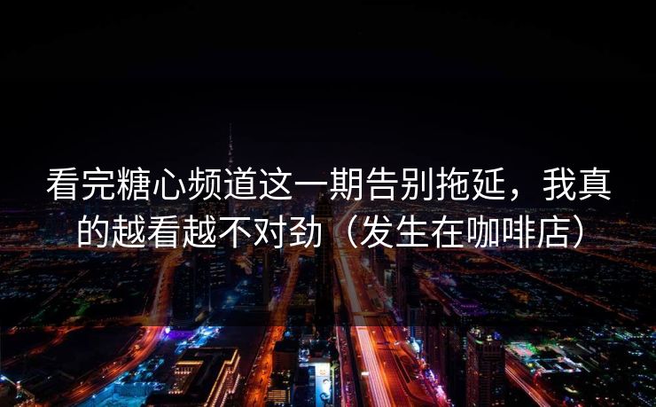 看完糖心频道这一期告别拖延，我真的越看越不对劲（发生在咖啡店）